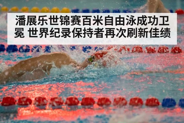 潘展乐世锦赛百米自由泳成功卫冕 世界纪录保持者再次刷新佳绩